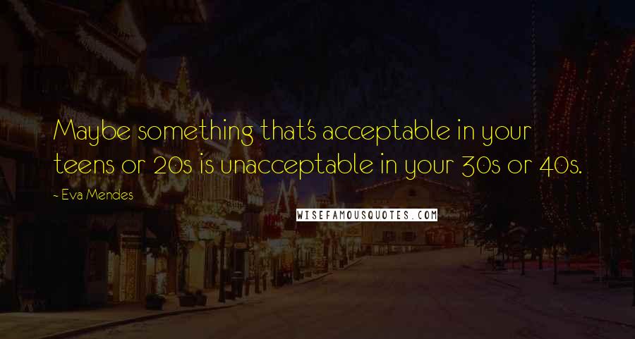 Eva Mendes Quotes: Maybe something that's acceptable in your teens or 20s is unacceptable in your 30s or 40s.