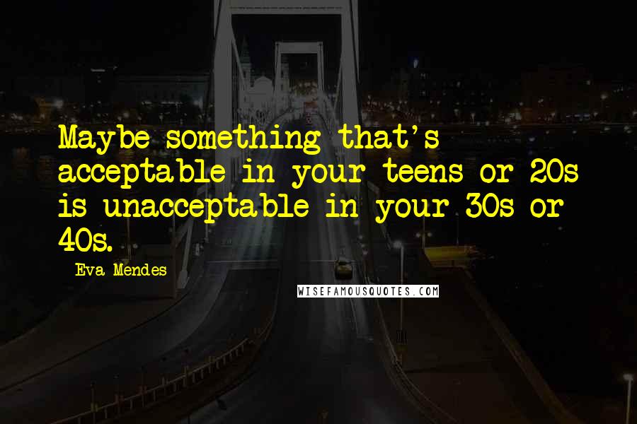 Eva Mendes Quotes: Maybe something that's acceptable in your teens or 20s is unacceptable in your 30s or 40s.