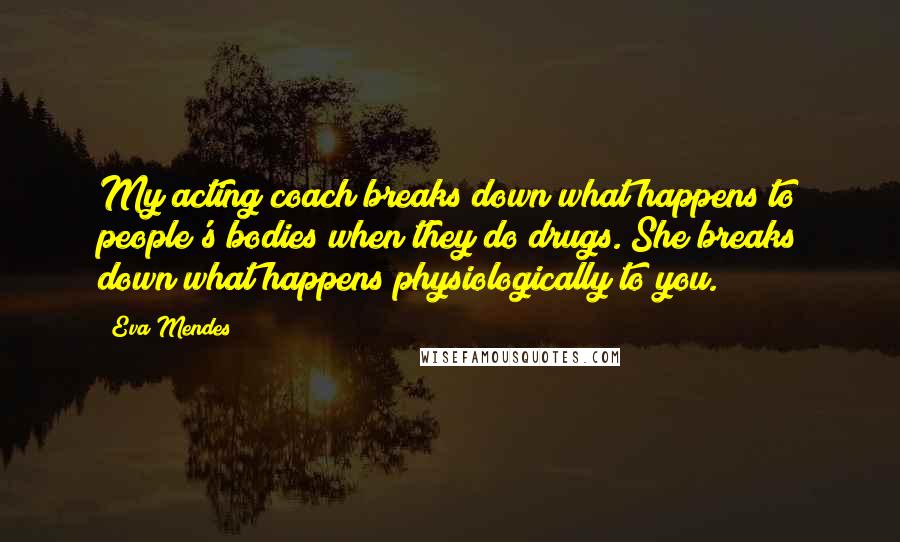 Eva Mendes Quotes: My acting coach breaks down what happens to people's bodies when they do drugs. She breaks down what happens physiologically to you.