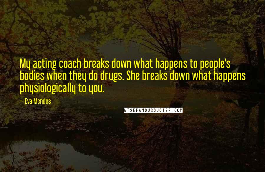 Eva Mendes Quotes: My acting coach breaks down what happens to people's bodies when they do drugs. She breaks down what happens physiologically to you.