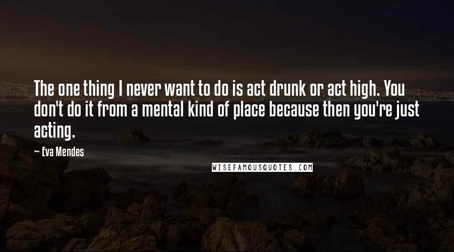 Eva Mendes Quotes: The one thing I never want to do is act drunk or act high. You don't do it from a mental kind of place because then you're just acting.