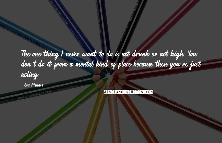 Eva Mendes Quotes: The one thing I never want to do is act drunk or act high. You don't do it from a mental kind of place because then you're just acting.