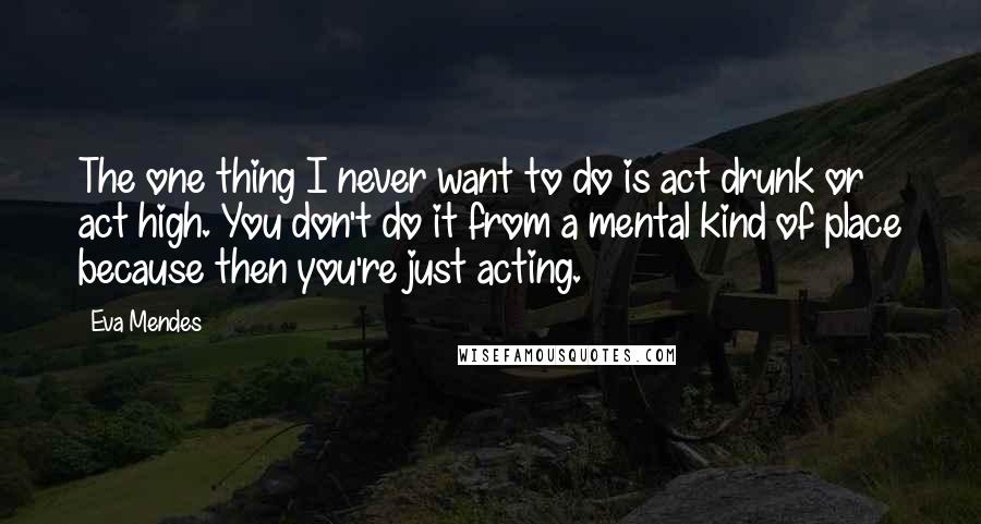 Eva Mendes Quotes: The one thing I never want to do is act drunk or act high. You don't do it from a mental kind of place because then you're just acting.