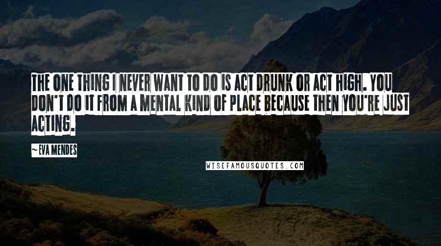 Eva Mendes Quotes: The one thing I never want to do is act drunk or act high. You don't do it from a mental kind of place because then you're just acting.