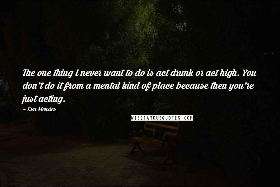 Eva Mendes Quotes: The one thing I never want to do is act drunk or act high. You don't do it from a mental kind of place because then you're just acting.