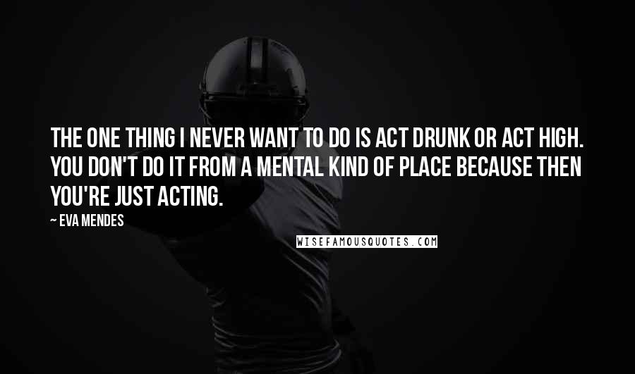 Eva Mendes Quotes: The one thing I never want to do is act drunk or act high. You don't do it from a mental kind of place because then you're just acting.