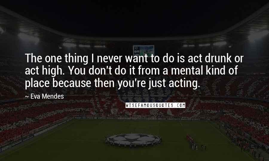 Eva Mendes Quotes: The one thing I never want to do is act drunk or act high. You don't do it from a mental kind of place because then you're just acting.