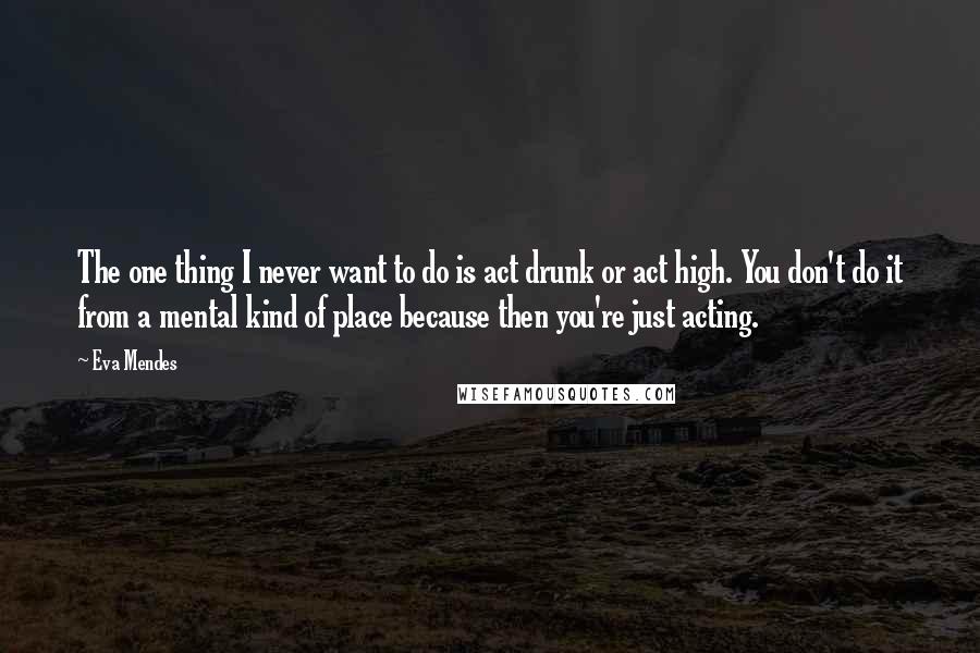 Eva Mendes Quotes: The one thing I never want to do is act drunk or act high. You don't do it from a mental kind of place because then you're just acting.