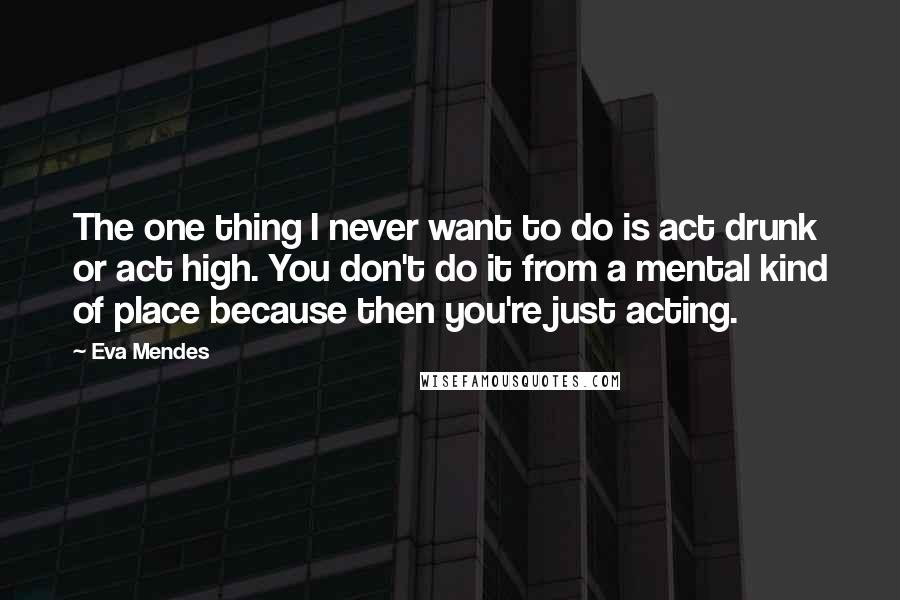 Eva Mendes Quotes: The one thing I never want to do is act drunk or act high. You don't do it from a mental kind of place because then you're just acting.