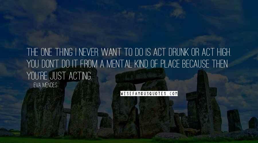 Eva Mendes Quotes: The one thing I never want to do is act drunk or act high. You don't do it from a mental kind of place because then you're just acting.