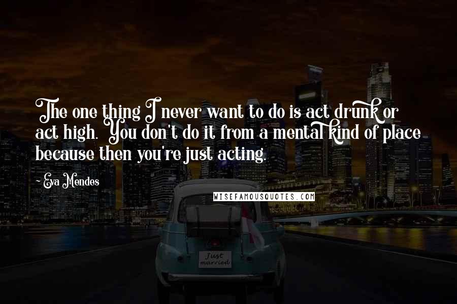 Eva Mendes Quotes: The one thing I never want to do is act drunk or act high. You don't do it from a mental kind of place because then you're just acting.