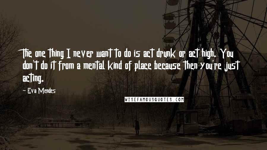 Eva Mendes Quotes: The one thing I never want to do is act drunk or act high. You don't do it from a mental kind of place because then you're just acting.