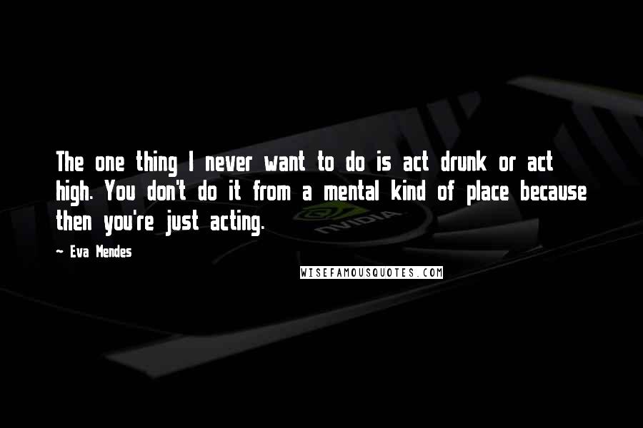 Eva Mendes Quotes: The one thing I never want to do is act drunk or act high. You don't do it from a mental kind of place because then you're just acting.