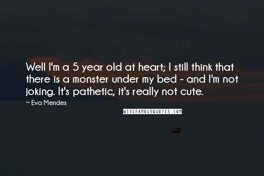 Eva Mendes Quotes: Well I'm a 5 year old at heart; I still think that there is a monster under my bed - and I'm not joking. It's pathetic, it's really not cute.