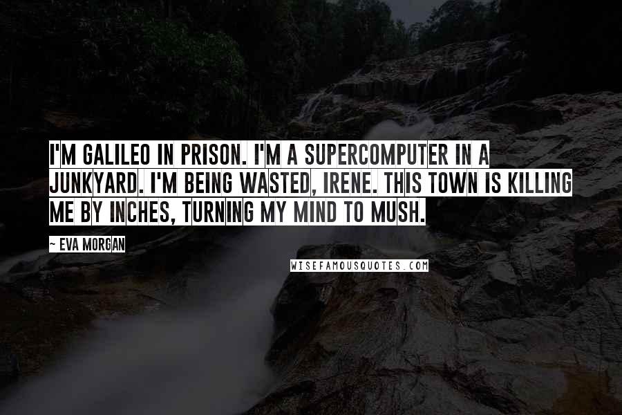 Eva Morgan Quotes: I'm Galileo in prison. I'm a supercomputer in a junkyard. I'm being wasted, Irene. This town is killing me by inches, turning my mind to mush.