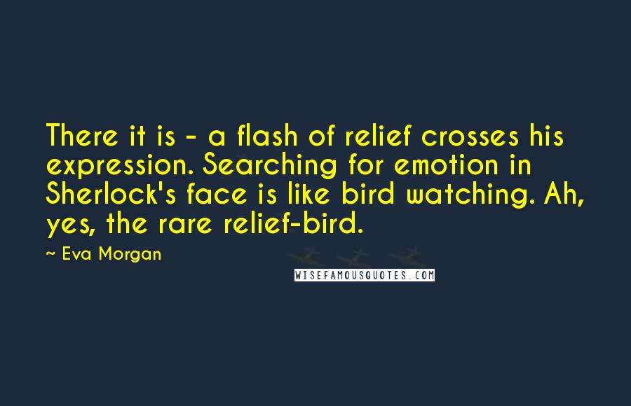 Eva Morgan Quotes: There it is - a flash of relief crosses his expression. Searching for emotion in Sherlock's face is like bird watching. Ah, yes, the rare relief-bird.