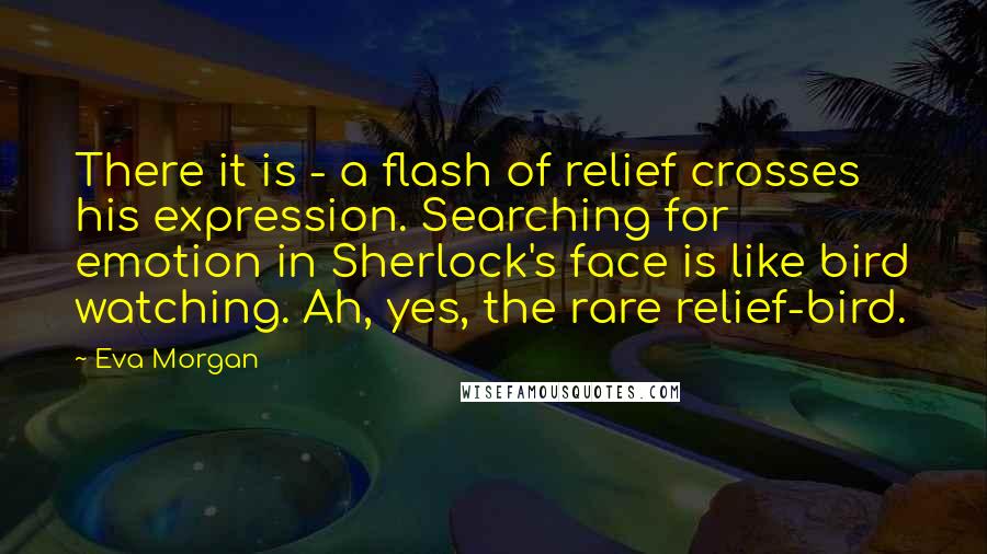 Eva Morgan Quotes: There it is - a flash of relief crosses his expression. Searching for emotion in Sherlock's face is like bird watching. Ah, yes, the rare relief-bird.