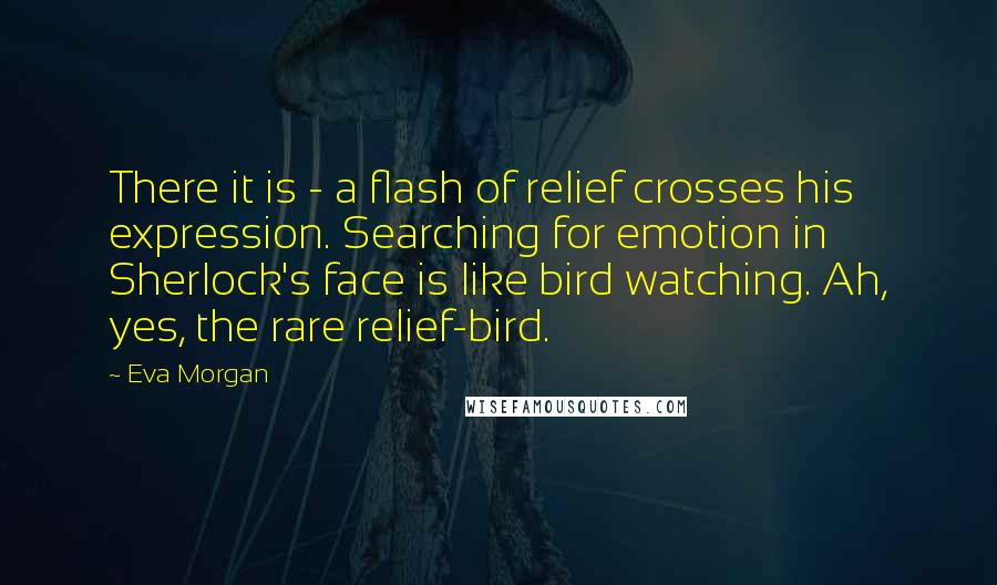 Eva Morgan Quotes: There it is - a flash of relief crosses his expression. Searching for emotion in Sherlock's face is like bird watching. Ah, yes, the rare relief-bird.