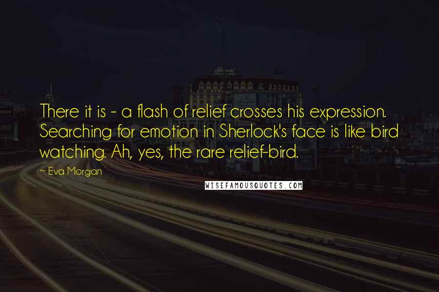 Eva Morgan Quotes: There it is - a flash of relief crosses his expression. Searching for emotion in Sherlock's face is like bird watching. Ah, yes, the rare relief-bird.