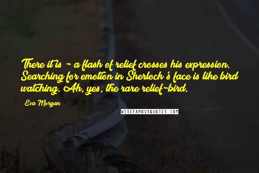 Eva Morgan Quotes: There it is - a flash of relief crosses his expression. Searching for emotion in Sherlock's face is like bird watching. Ah, yes, the rare relief-bird.
