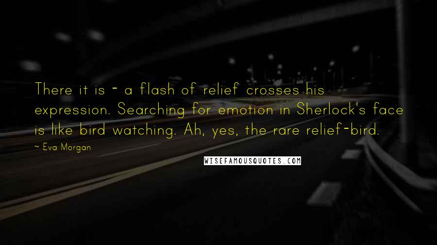 Eva Morgan Quotes: There it is - a flash of relief crosses his expression. Searching for emotion in Sherlock's face is like bird watching. Ah, yes, the rare relief-bird.