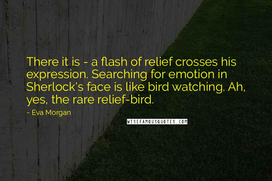 Eva Morgan Quotes: There it is - a flash of relief crosses his expression. Searching for emotion in Sherlock's face is like bird watching. Ah, yes, the rare relief-bird.