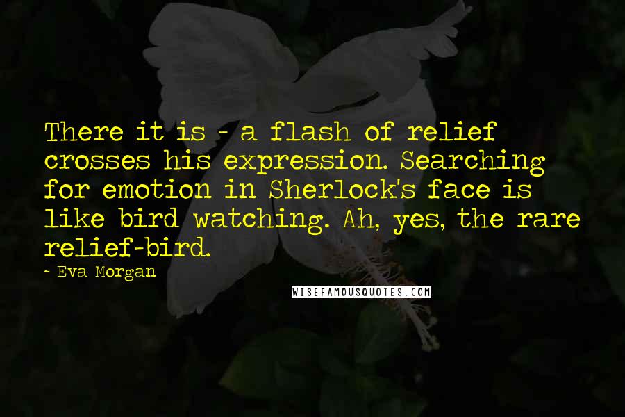 Eva Morgan Quotes: There it is - a flash of relief crosses his expression. Searching for emotion in Sherlock's face is like bird watching. Ah, yes, the rare relief-bird.