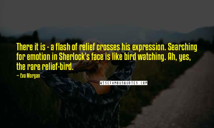 Eva Morgan Quotes: There it is - a flash of relief crosses his expression. Searching for emotion in Sherlock's face is like bird watching. Ah, yes, the rare relief-bird.