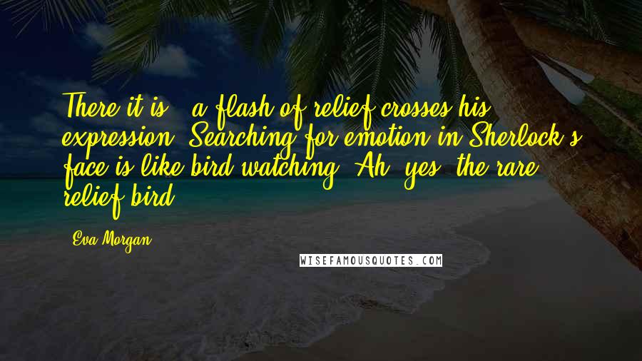 Eva Morgan Quotes: There it is - a flash of relief crosses his expression. Searching for emotion in Sherlock's face is like bird watching. Ah, yes, the rare relief-bird.