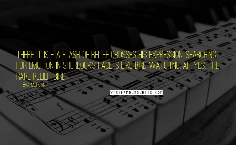 Eva Morgan Quotes: There it is - a flash of relief crosses his expression. Searching for emotion in Sherlock's face is like bird watching. Ah, yes, the rare relief-bird.