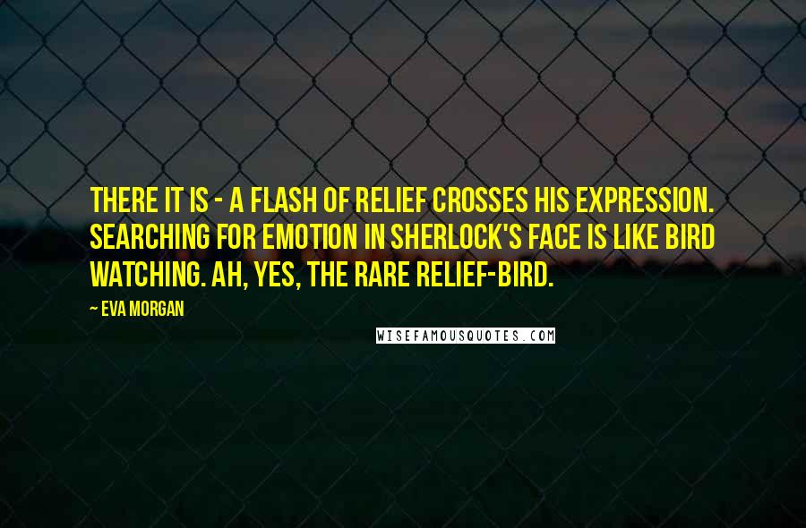 Eva Morgan Quotes: There it is - a flash of relief crosses his expression. Searching for emotion in Sherlock's face is like bird watching. Ah, yes, the rare relief-bird.