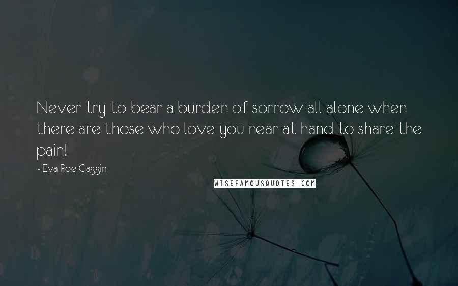 Eva Roe Gaggin Quotes: Never try to bear a burden of sorrow all alone when there are those who love you near at hand to share the pain!