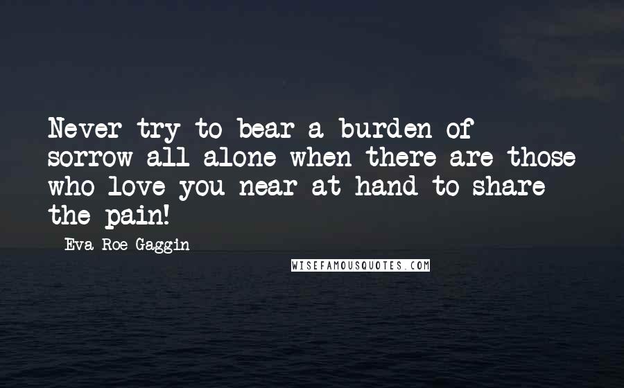 Eva Roe Gaggin Quotes: Never try to bear a burden of sorrow all alone when there are those who love you near at hand to share the pain!