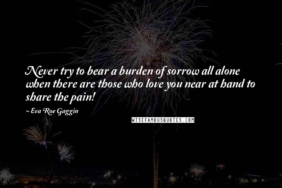 Eva Roe Gaggin Quotes: Never try to bear a burden of sorrow all alone when there are those who love you near at hand to share the pain!