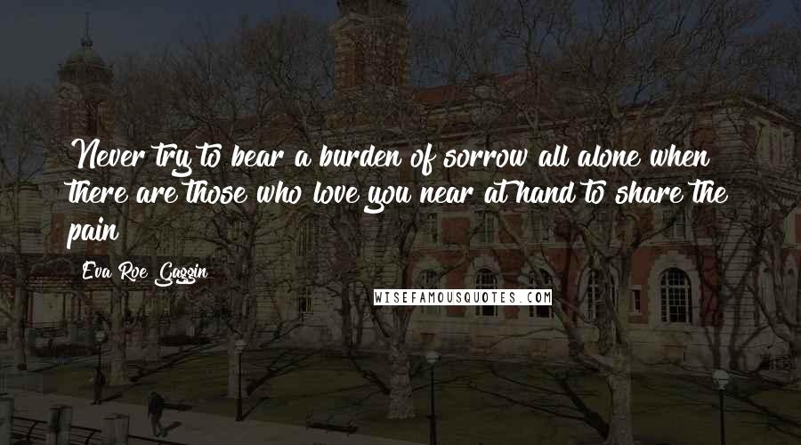 Eva Roe Gaggin Quotes: Never try to bear a burden of sorrow all alone when there are those who love you near at hand to share the pain!