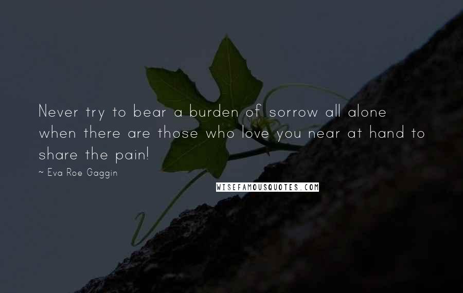 Eva Roe Gaggin Quotes: Never try to bear a burden of sorrow all alone when there are those who love you near at hand to share the pain!