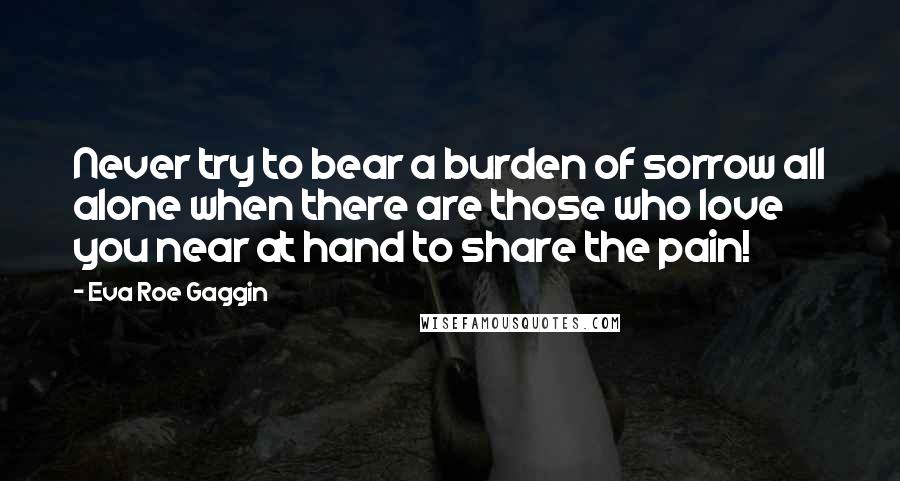 Eva Roe Gaggin Quotes: Never try to bear a burden of sorrow all alone when there are those who love you near at hand to share the pain!