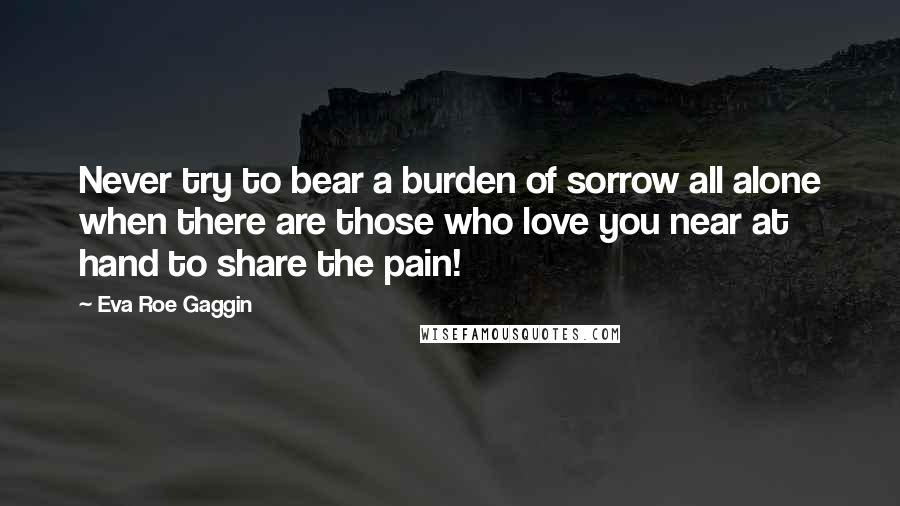 Eva Roe Gaggin Quotes: Never try to bear a burden of sorrow all alone when there are those who love you near at hand to share the pain!