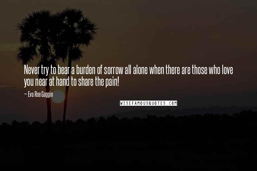 Eva Roe Gaggin Quotes: Never try to bear a burden of sorrow all alone when there are those who love you near at hand to share the pain!