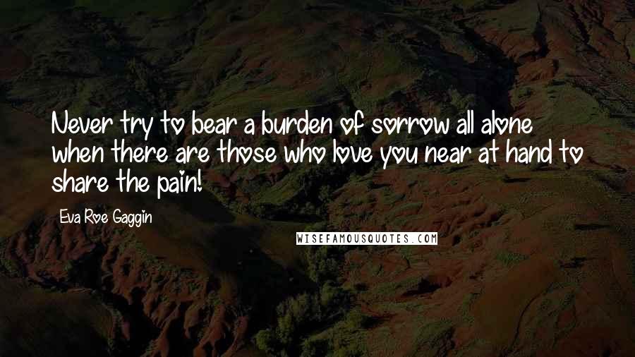 Eva Roe Gaggin Quotes: Never try to bear a burden of sorrow all alone when there are those who love you near at hand to share the pain!