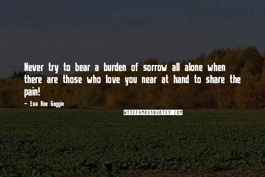 Eva Roe Gaggin Quotes: Never try to bear a burden of sorrow all alone when there are those who love you near at hand to share the pain!