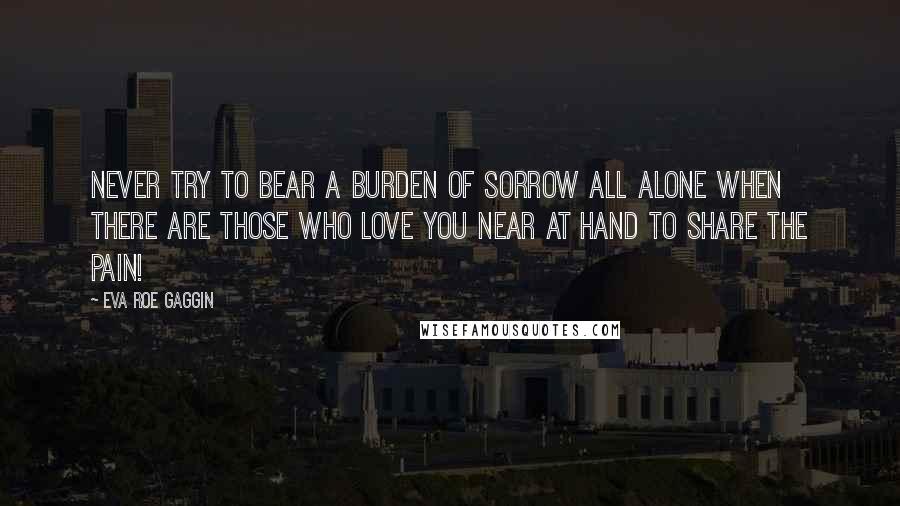 Eva Roe Gaggin Quotes: Never try to bear a burden of sorrow all alone when there are those who love you near at hand to share the pain!