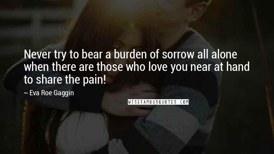 Eva Roe Gaggin Quotes: Never try to bear a burden of sorrow all alone when there are those who love you near at hand to share the pain!