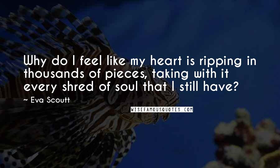 Eva Scoutt Quotes: Why do I feel like my heart is ripping in thousands of pieces, taking with it every shred of soul that I still have?