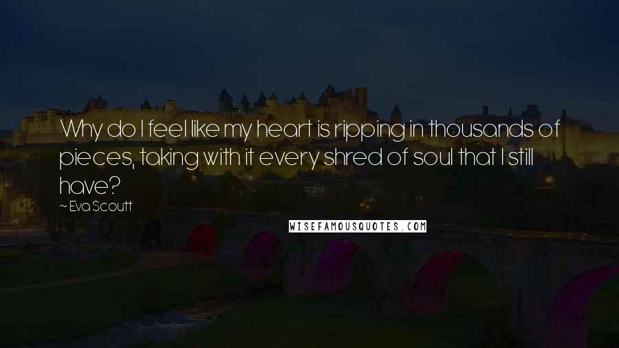 Eva Scoutt Quotes: Why do I feel like my heart is ripping in thousands of pieces, taking with it every shred of soul that I still have?