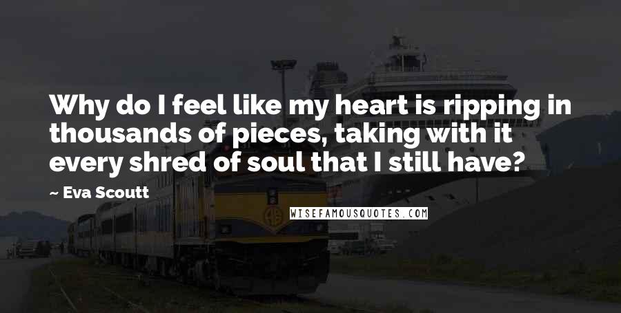 Eva Scoutt Quotes: Why do I feel like my heart is ripping in thousands of pieces, taking with it every shred of soul that I still have?