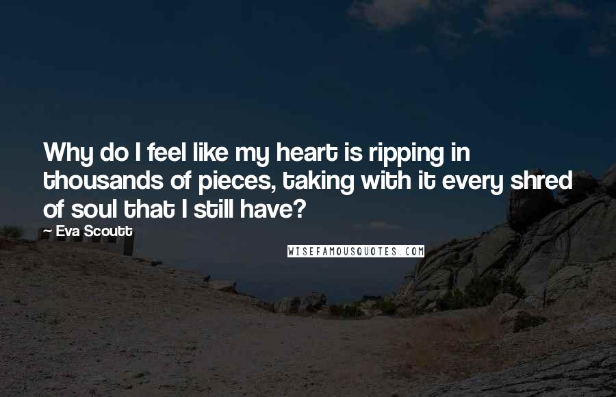 Eva Scoutt Quotes: Why do I feel like my heart is ripping in thousands of pieces, taking with it every shred of soul that I still have?