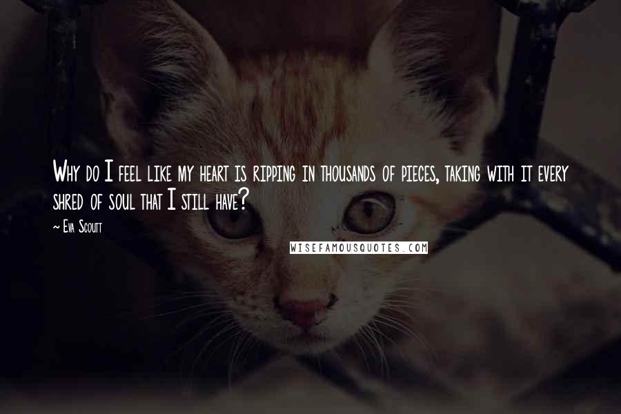 Eva Scoutt Quotes: Why do I feel like my heart is ripping in thousands of pieces, taking with it every shred of soul that I still have?