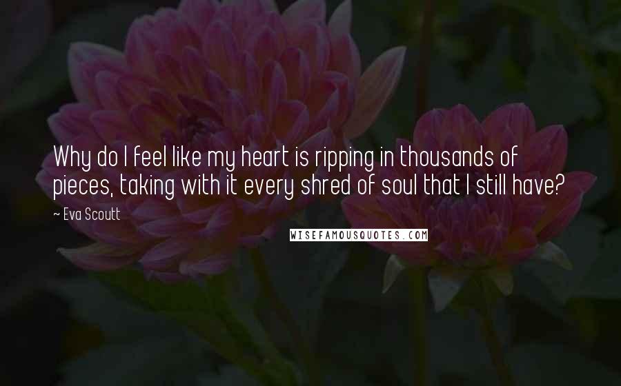 Eva Scoutt Quotes: Why do I feel like my heart is ripping in thousands of pieces, taking with it every shred of soul that I still have?