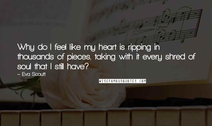 Eva Scoutt Quotes: Why do I feel like my heart is ripping in thousands of pieces, taking with it every shred of soul that I still have?